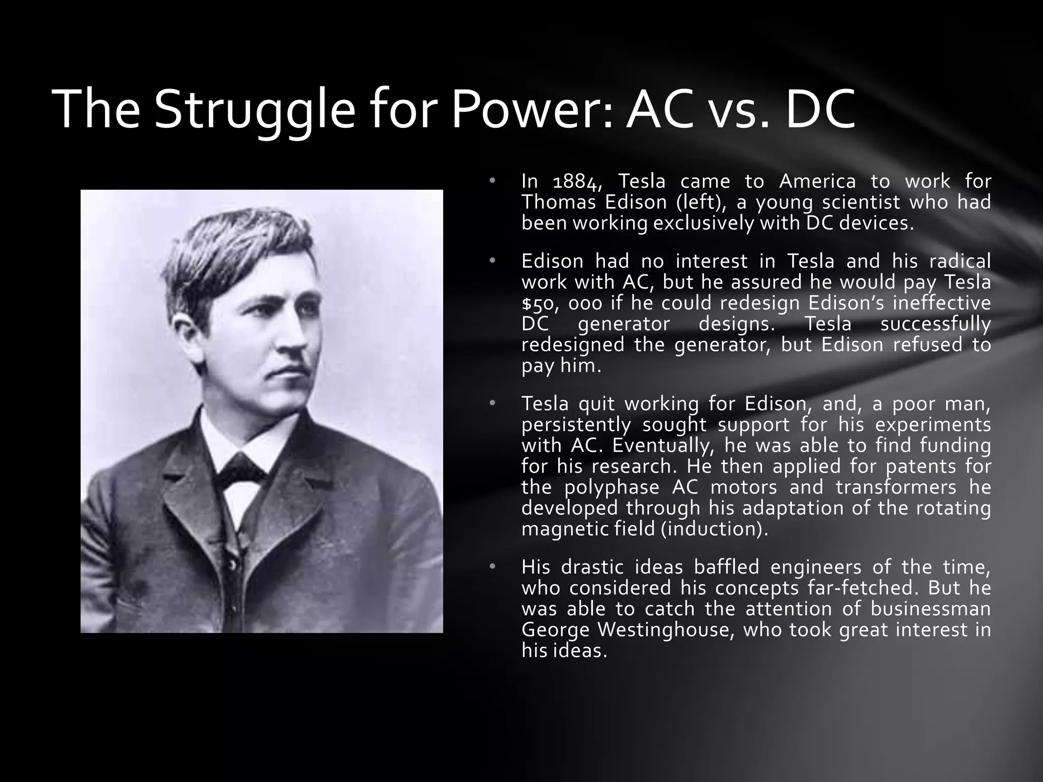 The Struggle for Power: AC vs. DC
•

In 1884, Tesla came to America to work for
Thomas Edison (left), a young scientist who had
been working exclusively with DC devices.

•

Edison had no interest in Tesla and his radical
work with AC, but he assured he would pay Tesla
$50, 000 if he could redesign Edison’s ineffective
DC generator designs. Tesla successfully
redesigned the generator, but Edison refused to
pay him.

•

Tesla quit working for Edison, and, a poor man,
persistently sought support for his experiments
with AC. Eventually, he was able to find funding
for his research. He then applied for patents for
the polyphase AC motors and transformers he
developed through his adaptation of the rotating
magnetic field (induction).

•

His drastic ideas baffled engineers of the time,
who considered his concepts far-fetched. But he
was able to catch the attention of businessman
George Westinghouse, who took great interest in
his ideas.

 