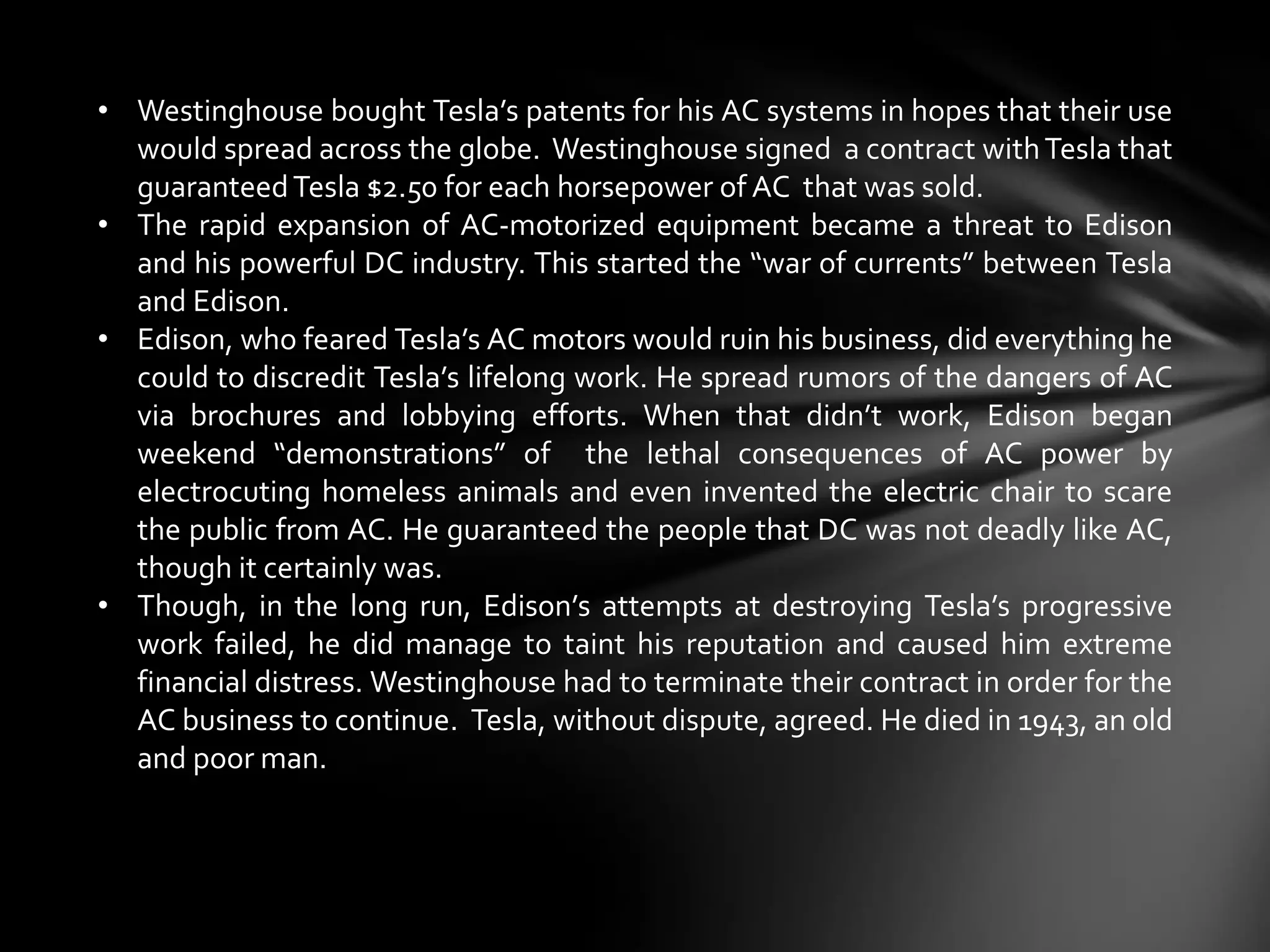 • Westinghouse bought Tesla’s patents for his AC systems in hopes that their use
would spread across the globe. Westinghouse signed a contract with Tesla that
guaranteed Tesla $2.50 for each horsepower of AC that was sold.
• The rapid expansion of AC-motorized equipment became a threat to Edison
and his powerful DC industry. This started the “war of currents” between Tesla
and Edison.
• Edison, who feared Tesla’s AC motors would ruin his business, did everything he
could to discredit Tesla’s lifelong work. He spread rumors of the dangers of AC
via brochures and lobbying efforts. When that didn’t work, Edison began
weekend “demonstrations” of the lethal consequences of AC power by
electrocuting homeless animals and even invented the electric chair to scare
the public from AC. He guaranteed the people that DC was not deadly like AC,
though it certainly was.
• Though, in the long run, Edison’s attempts at destroying Tesla’s progressive
work failed, he did manage to taint his reputation and caused him extreme
financial distress. Westinghouse had to terminate their contract in order for the
AC business to continue. Tesla, without dispute, agreed. He died in 1943, an old
and poor man.

 