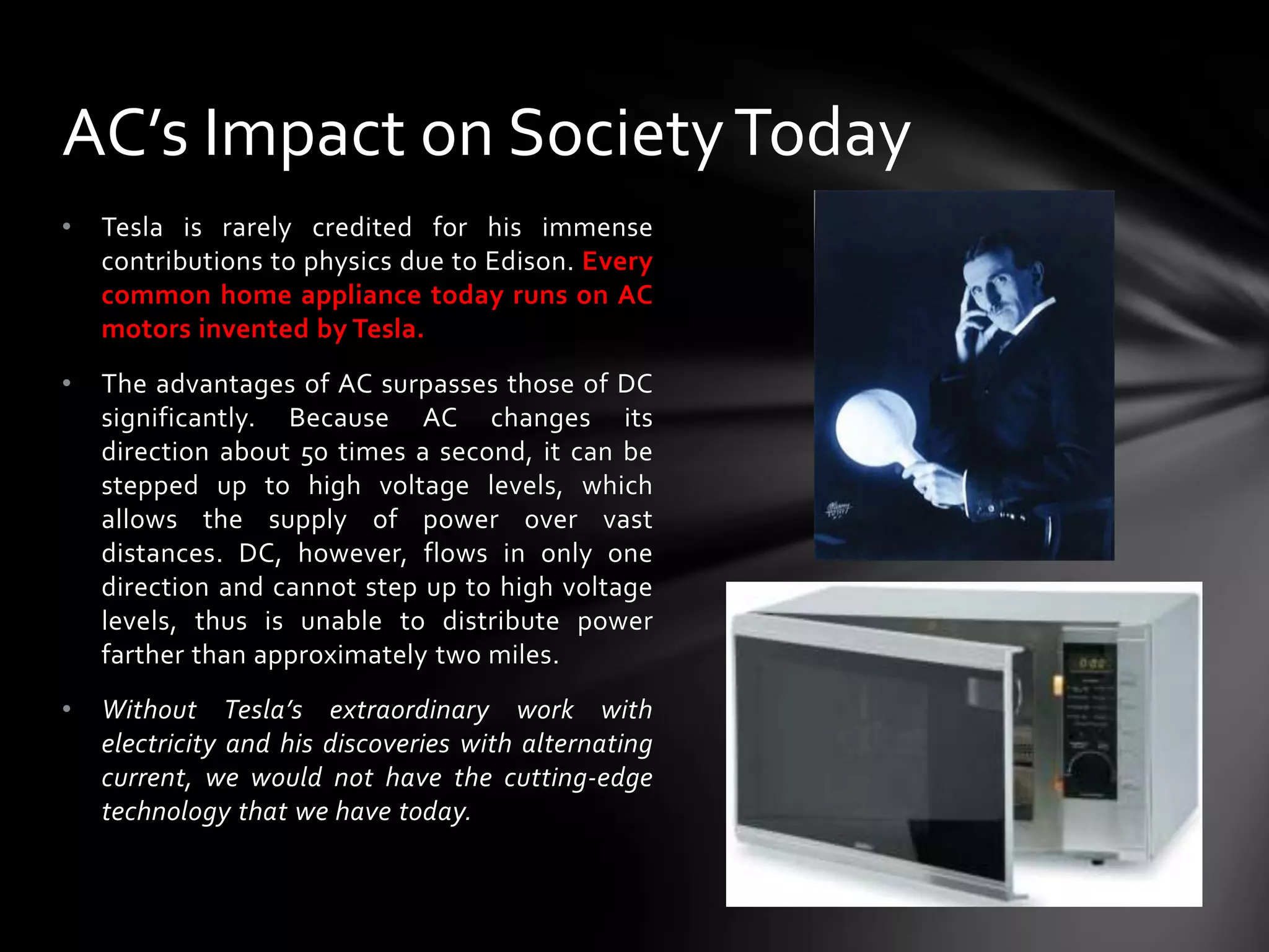 AC’s Impact on Society Today
•

Tesla is rarely credited for his immense
contributions to physics due to Edison. Every
common home appliance today runs on AC
motors invented by Tesla.

•

The advantages of AC surpasses those of DC
significantly. Because AC changes its
direction about 50 times a second, it can be
stepped up to high voltage levels, which
allows the supply of power over vast
distances. DC, however, flows in only one
direction and cannot step up to high voltage
levels, thus is unable to distribute power
farther than approximately two miles.

•

Without Tesla’s extraordinary work with
electricity and his discoveries with alternating
current, we would not have the cutting-edge
technology that we have today.

 