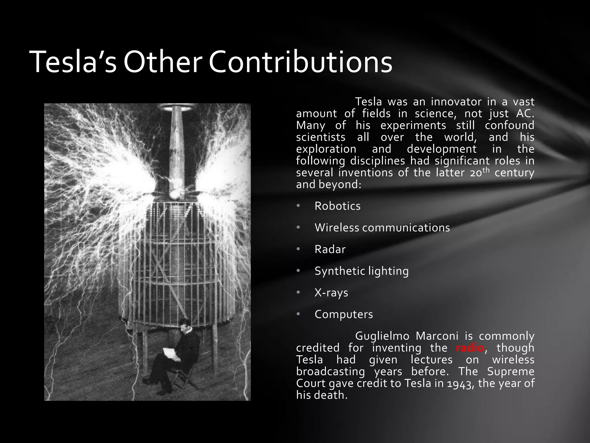 Tesla’s Other Contributions
Tesla was an innovator in a vast
amount of fields in science, not just AC.
Many of his experiments still confound
scientists all over the world, and his
exploration and development in the
following disciplines had significant roles in
several inventions of the latter 20th century
and beyond:
•

Robotics

•

Wireless communications

•

Radar

•

Synthetic lighting

•

X-rays

•

Computers

Guglielmo Marconi is commonly
credited for inventing the radio, though
Tesla had given lectures on wireless
broadcasting years before. The Supreme
Court gave credit to Tesla in 1943, the year of
his death.

 