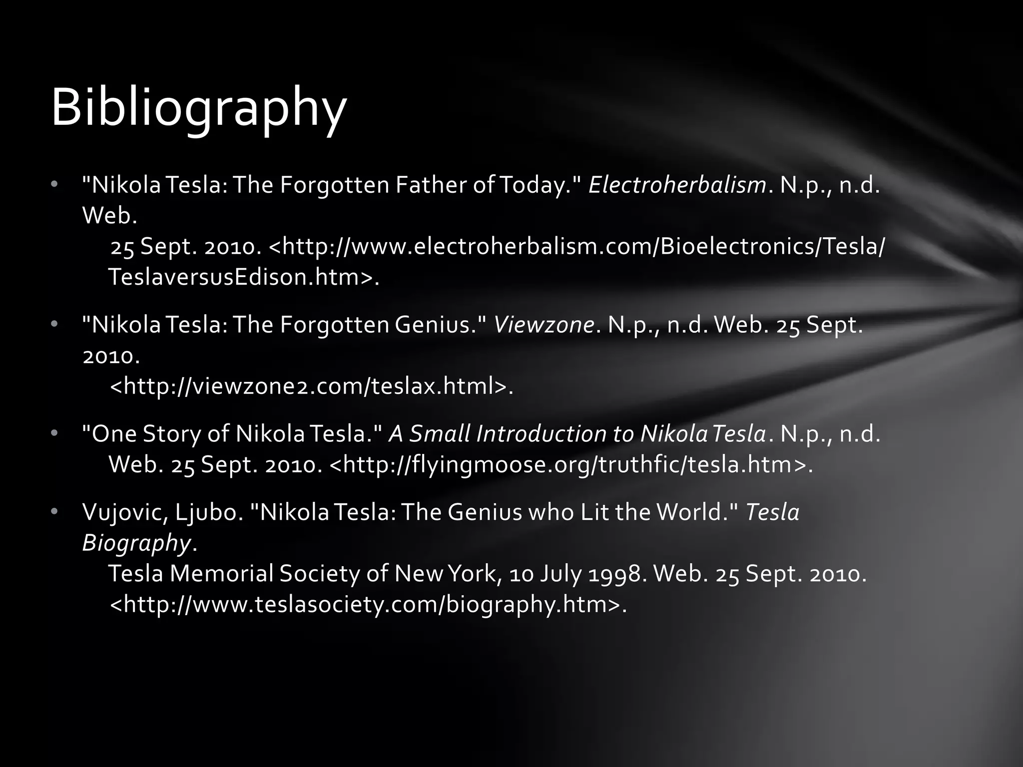 Bibliography
• "Nikola Tesla: The Forgotten Father of Today." Electroherbalism. N.p., n.d.
Web.
25 Sept. 2010. <http://www.electroherbalism.com/Bioelectronics/Tesla/
TeslaversusEdison.htm>.
• "Nikola Tesla: The Forgotten Genius." Viewzone. N.p., n.d. Web. 25 Sept.
2010.
<http://viewzone2.com/teslax.html>.
• "One Story of Nikola Tesla." A Small Introduction to Nikola Tesla. N.p., n.d.
Web. 25 Sept. 2010. <http://flyingmoose.org/truthfic/tesla.htm>.
• Vujovic, Ljubo. "Nikola Tesla: The Genius who Lit the World." Tesla
Biography.
Tesla Memorial Society of New York, 10 July 1998. Web. 25 Sept. 2010.
<http://www.teslasociety.com/biography.htm>.

 