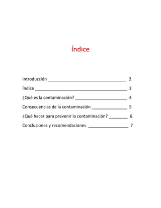Índice

Introducción _________________________________ 2
Índice _______________________________________ 3
¿Qué es la contaminación? ______________________ 4
Consecuencias de la contaminación _______________ 5
¿Qué hacer para prevenir la contaminación? ________ 6
Conclusiones y recomendaciones _________________ 7

 