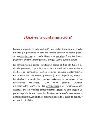 ¿Qué es la contaminación?
La contaminación es la introducción de contaminantes a un medio
natural que provocan en este un cambio adverso. El medio puede
ser un ecosistema, un medio físico o un ser vivo. El contaminante
puede ser una sustancia química, energía (como sonido, calor).
La contaminación puede clasificarse según el tipo de fuente de
donde proviene, o por la forma de contaminante que emite o
medio que contamina. Existen muchos agentes contaminantes
entre ellos las sustancias químicas (como plaguicidas, cianuro,
herbicidas y otros.), los residuos urbanos, el petróleo, o las
radiaciones ionizantes. Todos estos pueden producir
enfermedades, daños en los ecosistemas o el medioambiente.
Además existen muchos contaminantes gaseosos que juegan un
papel importante en diferentes fenómenos atmosféricos, como la
generación de lluvia ácida, el debilitamiento de la capa de ozono, y
el cambio climático.

 