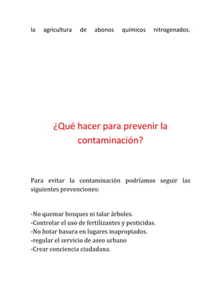 la

agricultura

de

abonos

químicos

nitrogenados.

¿Qué hacer para prevenir la
contaminación?

Para evitar la contaminación podríamos seguir las
siguientes prevenciones:

-No quemar bosques ni talar árboles.
-Controlar el uso de fertilizantes y pesticidas.
-No botar basura en lugares inapropiados.
-regular el servicio de aseo urbano
-Crear conciencia ciudadana.

 