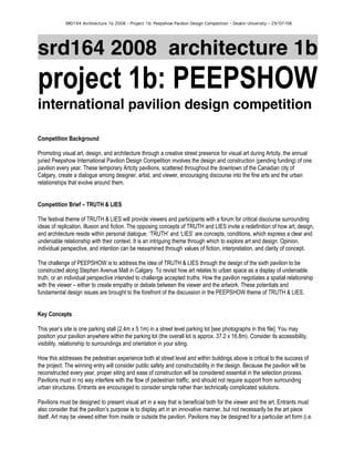 SRD164 Architecture 1b 2008 – Project 1b: Peepshow Pavilion Design Competition – Deakin University – 29/07/08
srd164 2008 architecture 1b
project 1b: PEEPSHOW
international pavilion design competition
Competition Background
Promoting visual art, design, and architecture through a creative street presence for visual art during Artcity, the annual
juried Peepshow International Pavilion Design Competition involves the design and construction (pending funding) of one
pavilion every year. These temporary Artcity pavilions, scattered throughout the downtown of the Canadian city of
Calgary, create a dialogue among designer, artist, and viewer, encouraging discourse into the fine arts and the urban
relationships that evolve around them.
Competition Brief – TRUTH & LIES
The festival theme of TRUTH & LIES will provide viewers and participants with a forum for critical discourse surrounding
ideas of replication, illusion and fiction. The opposing concepts of TRUTH and LIES invite a redefinition of how art, design,
and architecture reside within personal dialogue. ‘TRUTH’ and ‘LIES’ are concepts, conditions, which express a clear and
undeniable relationship with their context. It is an intriguing theme through which to explore art and design. Opinion,
individual perspective, and intention can be reexamined through values of fiction, interpretation, and clarity of concept.
The challenge of PEEPSHOW is to address the idea of TRUTH & LIES through the design of the sixth pavilion to be
constructed along Stephen Avenue Mall in Calgary. To revisit how art relates to urban space as a display of undeniable
truth, or an individual perspective intended to challenge accepted truths. How the pavilion negotiates a spatial relationship
with the viewer – either to create empathy or debate between the viewer and the artwork. These potentials and
fundamental design issues are brought to the forefront of the discussion in the PEEPSHOW theme of TRUTH & LIES.
Key Concepts
This year’s site is one parking stall (2.4m x 5.1m) in a street level parking lot [see photographs in this file]. You may
position your pavilion anywhere within the parking lot (the overall lot is approx. 37.2 x 16.8m). Consider its accessibility,
visibility, relationship to surroundings and orientation in your siting.
How this addresses the pedestrian experience both at street level and within buildings above is critical to the success of
the project. The winning entry will consider public safety and constructability in the design. Because the pavilion will be
reconstructed every year, proper siting and ease of construction will be considered essential in the selection process.
Pavilions must in no way interfere with the flow of pedestrian traffic, and should not require support from surrounding
urban structures. Entrants are encouraged to consider simple rather than technically complicated solutions.
Pavilions must be designed to present visual art in a way that is beneficial both for the viewer and the art. Entrants must
also consider that the pavilion’s purpose is to display art in an innovative manner, but not necessarily be the art piece
itself. Art may be viewed either from inside or outside the pavilion. Pavilions may be designed for a particular art form (i.e.
 