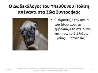 Ο Δωδεκάλογος του Υπεύθυνου Πολίτη
απέναντι στα Ζώα Συντροφιάς
• 9. Φροντίζω την υγεία
του ζώου μου, το
εμβολιάζω το στειρώνω
και τηρώ το βιβλιάριο
υγείας. (Ραφαηλία)
Ο δωδεκάλογος του Υπέυθυνου Πολίτη απέναντι στα ζώα συντροφιάς απο το Ε1 του 2ου δημοτικού
σχολείου Ξανθης. Γιώργος Τάντρος.Γιώργος Τάντρος
10
7/3/2021
 