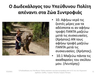 Ο Δωδεκάλογος του Υπεύθυνου Πολίτη
απέναντι στα Ζώα Συντροφιάς
• 10. Αφήνω νερό τις
ζεστές μέρες για τα
αδέσποτα κι αν αφήνω
τροφή ΠΑΝΤΑ μαζεύω
μετά τις συσκευασίες.
(Χρήστος) ΑΝ τους
αφήνω τροφή μαζεύω
ΠΑΝΤΑ μετά τις
συσκευασίες. (Χρήστος).
• 10.1 Μαζεύω πάντα τις
ακαθαρσίες του σκύλου
μου. (Λευτέρης)
Ο δωδεκάλογος του Υπέυθυνου Πολίτη απέναντι στα ζώα συντροφιάς απο το Ε1 του 2ου δημοτικού
σχολείου Ξανθης. Γιώργος Τάντρος.Γιώργος Τάντρος
11
7/3/2021
 