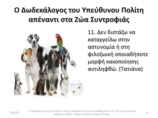 Ο Δωδεκάλογος του Υπεύθυνου Πολίτη
απέναντι στα Ζώα Συντροφιάς
• 11. Δεν διστάζω να
καταγγείλω στην
αστυνομία ή στη
φιλοζωική οποιαδήποτε
μορφή κακοποίησης
αντιληφθώ. (Τατιάνα)
Ο δωδεκάλογος του Υπέυθυνου Πολίτη απέναντι στα ζώα συντροφιάς απο το Ε1 του 2ου δημοτικού
σχολείου Ξανθης. Γιώργος Τάντρος.Γιώργος Τάντρος
12
7/3/2021
 