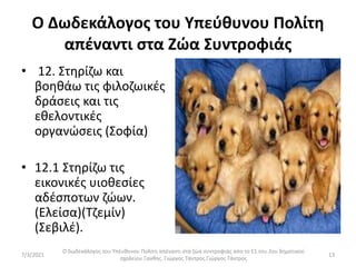 Ο Δωδεκάλογος του Υπεύθυνου Πολίτη
απέναντι στα Ζώα Συντροφιάς
• 12. Στηρίζω και
βοηθάω τις φιλοζωικές
δράσεις και τις
εθελοντικές
οργανώσεις (Σοφία)
• 12.1 Στηρίζω τις
εικονικές υιοθεσίες
αδέσποτων ζώων.
(Ελείσα)(Τζεμίν)
(Σεβιλέ).
Ο δωδεκάλογος του Υπέυθυνου Πολίτη απέναντι στα ζώα συντροφιάς απο το Ε1 του 2ου δημοτικού
σχολείου Ξανθης. Γιώργος Τάντρος.Γιώργος Τάντρος
13
7/3/2021
 