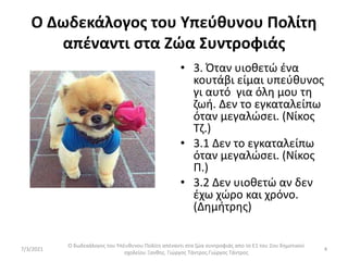 Ο Δωδεκάλογος του Υπεύθυνου Πολίτη
απέναντι στα Ζώα Συντροφιάς
• 3. Όταν υιοθετώ ένα
κουτάβι είμαι υπεύθυνος
γι αυτό για όλη μου τη
ζωή. Δεν το εγκαταλείπω
όταν μεγαλώσει. (Νίκος
Τζ.)
• 3.1 Δεν το εγκαταλείπω
όταν μεγαλώσει. (Νίκος
Π.)
• 3.2 Δεν υιοθετώ αν δεν
έχω χώρο και χρόνο.
(Δημήτρης)
Ο δωδεκάλογος του Υπέυθυνου Πολίτη απέναντι στα ζώα συντροφιάς απο το Ε1 του 2ου δημοτικού
σχολείου Ξανθης. Γιώργος Τάντρος.Γιώργος Τάντρος
4
7/3/2021
 