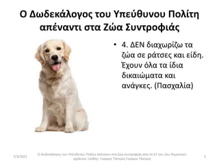 Ο Δωδεκάλογος του Υπεύθυνου Πολίτη
απέναντι στα Ζώα Συντροφιάς
• 4. ΔΕΝ διαχωρίζω τα
ζώα σε ράτσες και είδη.
Έχουν όλα τα ίδια
δικαιώματα και
ανάγκες. (Πασχαλία)
Ο δωδεκάλογος του Υπέυθυνου Πολίτη απέναντι στα ζώα συντροφιάς απο το Ε1 του 2ου δημοτικού
σχολείου Ξανθης. Γιώργος Τάντρος.Γιώργος Τάντρος
5
7/3/2021
 