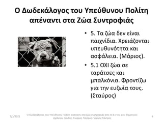 Ο Δωδεκάλογος του Υπεύθυνου Πολίτη
απέναντι στα Ζώα Συντροφιάς
• 5. Τα ζώα δεν είναι
παιχνίδια. Χρειάζονται
υπευθυνότητα και
ασφάλεια. (Μάριος).
• 5.1 ΟΧΙ ζώα σε
ταράτσες και
μπαλκόνια. Φροντίζω
για την ευζωία τους.
(Σταύρος)
Ο δωδεκάλογος του Υπέυθυνου Πολίτη απέναντι στα ζώα συντροφιάς απο το Ε1 του 2ου δημοτικού
σχολείου Ξανθης. Γιώργος Τάντρος.Γιώργος Τάντρος
6
7/3/2021
 