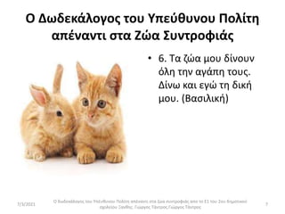 Ο Δωδεκάλογος του Υπεύθυνου Πολίτη
απέναντι στα Ζώα Συντροφιάς
• 6. Τα ζώα μου δίνουν
όλη την αγάπη τους.
Δίνω και εγώ τη δική
μου. (Βασιλική)
Ο δωδεκάλογος του Υπέυθυνου Πολίτη απέναντι στα ζώα συντροφιάς απο το Ε1 του 2ου δημοτικού
σχολείου Ξανθης. Γιώργος Τάντρος.Γιώργος Τάντρος
7
7/3/2021
 