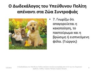 Ο Δωδεκάλογος του Υπεύθυνου Πολίτη
απέναντι στα Ζώα Συντροφιάς
• 7. Γνωρίζω ότι
απαγορεύεται η
κακοποίηση, το
παστούρωμα και η
βρώσιμη ή εισπνεόμενη
φόλα. (Γιώργος)
Ο δωδεκάλογος του Υπέυθυνου Πολίτη απέναντι στα ζώα συντροφιάς απο το Ε1 του 2ου δημοτικού
σχολείου Ξανθης. Γιώργος Τάντρος.Γιώργος Τάντρος
8
7/3/2021
 