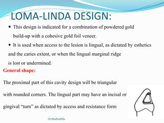 LOMA-LINDA DESIGN:
 This design is indicated for a combination of powdered gold
build-up with a cohesive gold foil veneer.
 It is used when access to the lesion is lingual, as dictated by esthetics
and the caries extent, or when the lingual marginal ridge
is lost or undermined.
General shape:
The proximal part of this cavity design will be triangular
with rounded corners. The lingual part may have an incisal or
gingival “turn” as dictated by access and resistance form
Dr.MadhuBilla
 