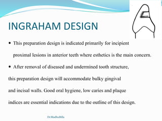 INGRAHAM DESIGN
 This preparation design is indicated primarily for incipient
proximal lesions in anterior teeth where esthetics is the main concern.
 After removal of diseased and undermined tooth structure,
this preparation design will accommodate bulky gingival
and incisal walls. Good oral hygiene, low caries and plaque
indices are essential indications due to the outline of this design.
Dr.MadhuBilla
 