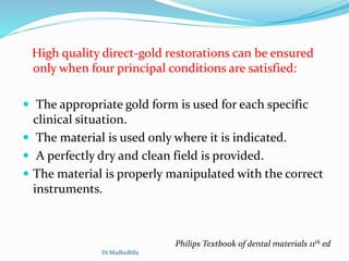 High quality direct-gold restorations can be ensured
only when four principal conditions are satisfied:
 The appropriate gold form is used for each specific
clinical situation.
 The material is used only where it is indicated.
 A perfectly dry and clean field is provided.
 The material is properly manipulated with the correct
instruments.
Philips Textbook of dental materials 11th ed
Dr.MadhuBilla
 
