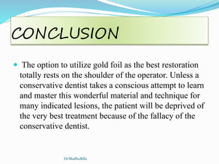 CONCLUSION
 The option to utilize gold foil as the best restoration
totally rests on the shoulder of the operator. Unless a
conservative dentist takes a conscious attempt to learn
and master this wonderful material and technique for
many indicated lesions, the patient will be deprived of
the very best treatment because of the fallacy of the
conservative dentist.
Dr.MadhuBilla
 
