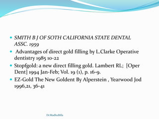  SMITH B J OF SOTH CALIFORNIA STATE DENTAL
ASSC. 1959
 Advantages of direct gold filling by L.Clarke Operative
dentistry 1985 10-22
 Stopfgold: a new direct filling gold. Lambert RL; [Oper
Dent] 1994 Jan-Feb; Vol. 19 (1), p. 16-9.
 EZ-Gold The New Goldent By Alperstein , Yearwood Jod
1996,21, 36-41
Dr.MadhuBilla
 