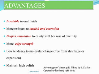 ADVANTAGES
 Insoluble in oral fluids
 More resistant to tarnish and corrosion
 Perfect adaptation to cavity wall because of ductility
 More edge strength
 Low tendency to molecular change (free from shrinkage or
expansion)
 Maintain high polish
Advantages of direct gold filling by L.Clarke
Operative dentistry 1985 10-22Dr.MadhuBilla
 