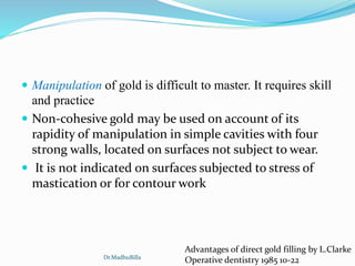  Manipulation of gold is difficult to master. It requires skill
and practice
 Non-cohesive gold may be used on account of its
rapidity of manipulation in simple cavities with four
strong walls, located on surfaces not subject to wear.
 It is not indicated on surfaces subjected to stress of
mastication or for contour work
Advantages of direct gold filling by L.Clarke
Operative dentistry 1985 10-22Dr.MadhuBilla
 