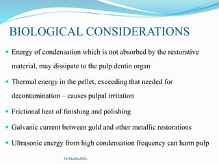  Energy of condensation which is not absorbed by the restorative
material, may dissipate to the pulp dentin organ
 Thermal energy in the pellet, exceeding that needed for
decontamination – causes pulpal irritation
 Frictional heat of finishing and polishing
 Galvanic current between gold and other metallic restorations
 Ultrasonic energy from high condensation frequency can harm pulp
BIOLOGICAL CONSIDERATIONS
Dr.MadhuBilla
 