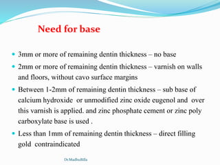  3mm or more of remaining dentin thickness – no base
 2mm or more of remaining dentin thickness – varnish on walls
and floors, without cavo surface margins
 Between 1-2mm of remaining dentin thickness – sub base of
calcium hydroxide or unmodified zinc oxide eugenol and over
this varnish is applied. and zinc phosphate cement or zinc poly
carboxylate base is used .
 Less than 1mm of remaining dentin thickness – direct filling
gold contraindicated
Need for base
Dr.MadhuBilla
 