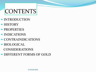 CONTENTS
 INTRODUCTION
 HISTORY
 PROPERTIES
 INDICATIONS
 CONTRAINDICATIONS
 BIOLOGICAL
CONSIDERATIONS
 DIFFERENT FORMS OF GOLD
Dr.MadhuBilla
 