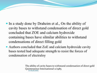  In a study done by Draheim et al., On the ability of
cavity bases to withstand condensation of direct gold
concluded that ZOE and calcium hydroxide
containing bases have silmilar abilities to withstand
condensations of direct filling gold
 Authors concluded that ZoE and calcium hydroxide cavity
bases tested had adequate strength to resist the forces of
condensation of electraloy
The ability of cavity bases to withstand condensation of direct gold
Quintessence International 11/1985
Dr.MadhuBilla
 