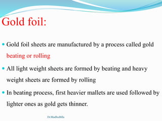 Gold foil:
 Gold foil sheets are manufactured by a process called gold
beating or rolling
 All light weight sheets are formed by beating and heavy
weight sheets are formed by rolling
 In beating process, first heavier mallets are used followed by
lighter ones as gold gets thinner.
Dr.MadhuBilla
 