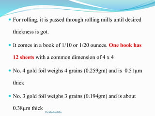  For rolling, it is passed through rolling mills until desired
thickness is got.
 It comes in a book of 1/10 or 1/20 ounces. One book has
12 sheets with a common dimension of 4 x 4
 No. 4 gold foil weighs 4 grains (0.259gm) and is 0.51µm
thick
 No. 3 gold foil weighs 3 grains (0.194gm) and is about
0.38µm thick
Dr.MadhuBilla
 