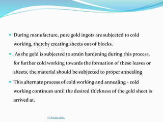  During manufacture, pure gold ingots are subjected to cold
working, thereby creating sheets out of blocks.
 As the gold is subjected to strain hardening during this process,
for further cold working towards the formation of these leaves or
sheets, the material should be subjected to proper annealing
 This alternate process of cold working and annealing - cold
working continues until the desired thickness of the gold sheet is
arrived at.
Dr.MadhuBilla
 