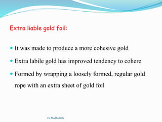 Extra liable gold foil:
 It was made to produce a more cohesive gold
 Extra labile gold has improved tendency to cohere
 Formed by wrapping a loosely formed, regular gold
rope with an extra sheet of gold foil
Dr.MadhuBilla
 