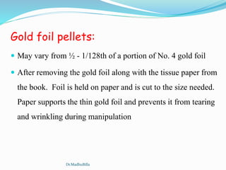 Gold foil pellets:
 May vary from ½ - 1/128th of a portion of No. 4 gold foil
 After removing the gold foil along with the tissue paper from
the book. Foil is held on paper and is cut to the size needed.
Paper supports the thin gold foil and prevents it from tearing
and wrinkling during manipulation
Dr.MadhuBilla
 