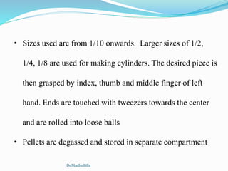 • Sizes used are from 1/10 onwards. Larger sizes of 1/2,
1/4, 1/8 are used for making cylinders. The desired piece is
then grasped by index, thumb and middle finger of left
hand. Ends are touched with tweezers towards the center
and are rolled into loose balls
• Pellets are degassed and stored in separate compartment
Dr.MadhuBilla
 