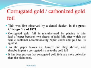 Corrugated gold / carbonized gold
foil
 This was first observed by a dental dealer in the great
Chicago fire of 1871.
 Corrugated gold foil is manufactured by placing a thin
leaf of paper between two sheets of gold foil, after which the
whole container accommodating paper leaves and gold foil is
ignited.
 As the paper leaves are burned out, they shrivel, and
thereby impart a corrugated shape to the gold foil
 It has been proven that corrugated gold foils are more cohesive
than the plain ones.
Dr.MadhuBilla
 