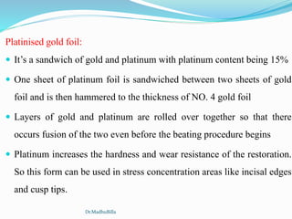 Platinised gold foil:
 It’s a sandwich of gold and platinum with platinum content being 15%
 One sheet of platinum foil is sandwiched between two sheets of gold
foil and is then hammered to the thickness of NO. 4 gold foil
 Layers of gold and platinum are rolled over together so that there
occurs fusion of the two even before the beating procedure begins
 Platinum increases the hardness and wear resistance of the restoration.
So this form can be used in stress concentration areas like incisal edges
and cusp tips.
Dr.MadhuBilla
 