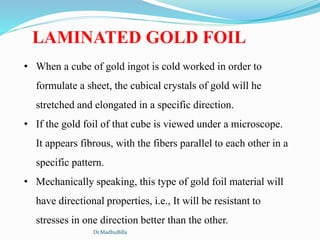 • When a cube of gold ingot is cold worked in order to
formulate a sheet, the cubical crystals of gold will he
stretched and elongated in a specific direction.
• If the gold foil of that cube is viewed under a microscope.
It appears fibrous, with the fibers parallel to each other in a
specific pattern.
• Mechanically speaking, this type of gold foil material will
have directional properties, i.e., It will be resistant to
stresses in one direction better than the other.
LAMINATED GOLD FOIL
Dr.MadhuBilla
 
