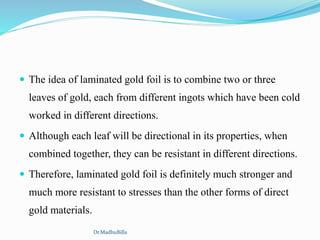  The idea of laminated gold foil is to combine two or three
leaves of gold, each from different ingots which have been cold
worked in different directions.
 Although each leaf will be directional in its properties, when
combined together, they can be resistant in different directions.
 Therefore, laminated gold foil is definitely much stronger and
much more resistant to stresses than the other forms of direct
gold materials.
Dr.MadhuBilla
 