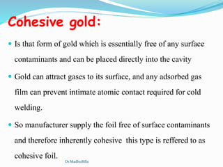 Cohesive gold:
 Is that form of gold which is essentially free of any surface
contaminants and can be placed directly into the cavity
 Gold can attract gases to its surface, and any adsorbed gas
film can prevent intimate atomic contact required for cold
welding.
 So manufacturer supply the foil free of surface contaminants
and therefore inherently cohesive this type is reffered to as
cohesive foil.
Dr.MadhuBilla
 