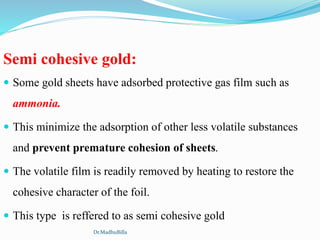 Semi cohesive gold:
 Some gold sheets have adsorbed protective gas film such as
ammonia.
 This minimize the adsorption of other less volatile substances
and prevent premature cohesion of sheets.
 The volatile film is readily removed by heating to restore the
cohesive character of the foil.
 This type is reffered to as semi cohesive gold
Dr.MadhuBilla
 