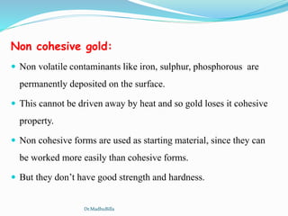 Non cohesive gold:
 Non volatile contaminants like iron, sulphur, phosphorous are
permanently deposited on the surface.
 This cannot be driven away by heat and so gold loses it cohesive
property.
 Non cohesive forms are used as starting material, since they can
be worked more easily than cohesive forms.
 But they don’t have good strength and hardness.
Dr.MadhuBilla
 