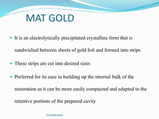 MAT GOLD
 It is an electrolytically precipitated crystalline form that is
sandwiched between sheets of gold foil and formed into strips
 These strips are cut into desired sizes
 Preferred for its ease in building up the internal bulk of the
restoration as it can be more easily compacted and adapted to the
retentive portions of the prepared cavity
Dr.MadhuBilla
 