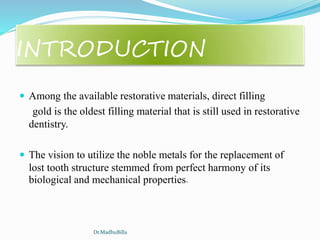 INTRODUCTION
 Among the available restorative materials, direct filling
gold is the oldest filling material that is still used in restorative
dentistry.
 The vision to utilize the noble metals for the replacement of
lost tooth structure stemmed from perfect harmony of its
biological and mechanical properties.
Dr.MadhuBilla
 
