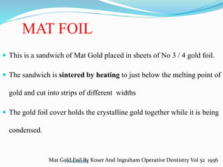 MAT FOIL
 This is a sandwich of Mat Gold placed in sheets of No 3 / 4 gold foil.
 The sandwich is sintered by heating to just below the melting point of
gold and cut into strips of different widths
 The gold foil cover holds the crystalline gold together while it is being
condensed.
Mat Gold Foil By Koser And Ingraham Operative Dentistry Vol 52 1956Dr.MadhuBilla
 