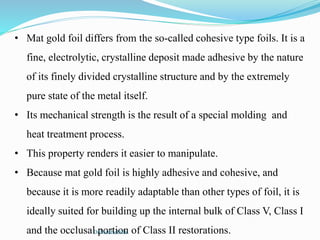 • Mat gold foil differs from the so-called cohesive type foils. It is a
fine, electrolytic, crystalline deposit made adhesive by the nature
of its finely divided crystalline structure and by the extremely
pure state of the metal itself.
• Its mechanical strength is the result of a special molding and
heat treatment process.
• This property renders it easier to manipulate.
• Because mat gold foil is highly adhesive and cohesive, and
because it is more readily adaptable than other types of foil, it is
ideally suited for building up the internal bulk of Class V, Class I
and the occlusal portion of Class II restorations.Dr.MadhuBilla
 