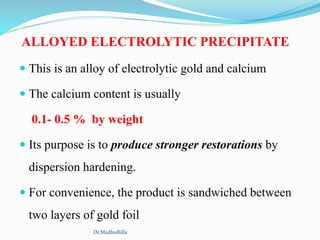 ALLOYED ELECTROLYTIC PRECIPITATE
 This is an alloy of electrolytic gold and calcium
 The calcium content is usually
0.1- 0.5 % by weight
 Its purpose is to produce stronger restorations by
dispersion hardening.
 For convenience, the product is sandwiched between
two layers of gold foil
Dr.MadhuBilla
 