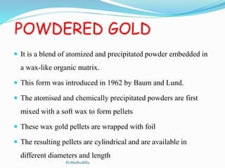 POWDERED GOLD
 It is a blend of atomized and precipitated powder embedded in
a wax-like organic matrix.
 This form was introduced in 1962 by Baum and Lund.
 The atomised and chemically precipitated powders are first
mixed with a soft wax to form pellets
 These wax gold pellets are wrapped with foil
 The resulting pellets are cylindrical and are available in
different diameters and length
Dr.MadhuBilla
 