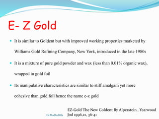 E- Z Gold
 It is similar to Goldent but with improved working properties marketed by
Williams Gold Refining Company, New York, introduced in the late 1980s
 It is a mixture of pure gold powder and wax (less than 0.01% organic wax),
wrapped in gold foil
 Its manipulative characteristics are similar to stiff amalgam yet more
cohesive than gold foil hence the name e-z gold
EZ-Gold The New Goldent By Alperstein , Yearwood
Jod 1996,21, 36-41Dr.MadhuBilla
 