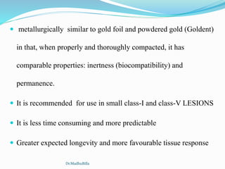  metallurgically similar to gold foil and powdered gold (Goldent)
in that, when properly and thoroughly compacted, it has
comparable properties: inertness (biocompatibility) and
permanence.
 It is recommended for use in small class-I and class-V LESIONS
 It is less time consuming and more predictable
 Greater expected longevity and more favourable tissue response
Dr.MadhuBilla
 